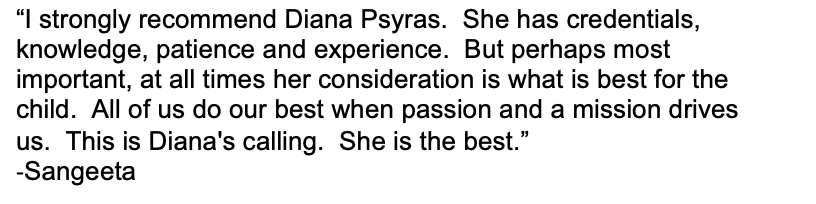 “I strongly recommend Diana Psyras. She has credentials, knowledge, patience and experience. But perhaps most important, at all times her consideration is what is best for the child. All of us do our best when passion and a mission drives us. This is Diana's calling. She is the best.” -Sangeeta